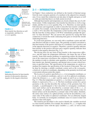 68
HEAT CONDUCTION EQUATION
2–1 ■
INTRODUCTION
In Chapter 1 heat conduction was defined as the transfer of thermal energy
from the more energetic particles of a medium to the adjacent less energetic
ones. It was stated that conduction can take place in liquids and gases as well
as solids provided that there is no bulk motion involved.
Although heat transfer and temperature are closely related, they are of a dif-
ferent nature. Unlike temperature, heat transfer has direction as well as mag-
nitude, and thus it is a vector quantity (Fig. 2–1). Therefore, we must specify
both direction and magnitude in order to describe heat transfer completely
at a point. For example, saying that the temperature on the inner surface of
a wall is 18°C describes the temperature at that location fully. But saying
that the heat flux on that surface is 50 W/m2
immediately prompts the ques-
tion “in what direction?” We can answer this question by saying that heat
conduction is toward the inside (indicating heat gain) or toward the outside
(indicating heat loss).
To avoid such questions, we can work with a coordinate system and indi-
cate direction with plus or minus signs. The generally accepted convention is
that heat transfer in the positive direction of a coordinate axis is positive and
in the opposite direction it is negative. Therefore, a positive quantity indicates
heat transfer in the positive direction and a negative quantity indicates heat
transfer in the negative direction (Fig. 2–2).
The driving force for any form of heat transfer is the temperature differ-
ence, and the larger the temperature difference, the larger the rate of heat
transfer. Some heat transfer problems in engineering require the determina-
tion of the temperature distribution (the variation of temperature) throughout
the medium in order to calculate some quantities of interest such as the local
heat transfer rate, thermal expansion, and thermal stress at some critical loca-
tions at specified times. The specification of the temperature at a point in a
medium first requires the specification of the location of that point. This can
be done by choosing a suitable coordinate system such as the rectangular,
cylindrical, or spherical coordinates, depending on the geometry involved, and
a convenient reference point (the origin).
The location of a point is specified as (x, y, z) in rectangular coordinates, as
(r, f, z) in cylindrical coordinates, and as (r, f, u) in spherical coordinates,
where the distances x, y, z, and r and the angles f and u are as shown in
Fig. 2–3. Then the temperature at a point (x, y, z) at time t in rectangular coor-
dinates is expressed as T(x, y, z, t). The best coordinate system for a given
geometry is the one that describes the surfaces of the geometry best. For
example, a parallelepiped is best described in rectangular coordinates
since each surface can be described by a constant value of the x-, y-, or
z-coordinates. A cylinder is best suited for cylindrical coordinates since its
lateral surface can be described by a constant value of the radius. Similarly,
the entire outer surface of a spherical body can best be described by a con-
stant value of the radius in spherical coordinates. For an arbitrarily shaped
body, we normally use rectangular coordinates since it is easier to deal with
distances than with angles.
The notation just described is also used to identify the variables involved
in a heat transfer problem. For example, the notation T(x, y, z, t) implies that
the temperature varies with the space variables x, y, and z as well as time.
Magnitude of
temperature
at a point A
(no direction)
Hot
baked
potato
50°C
80 W/m2
A
Magnitude and
direction of heat
flux at the same
point
FIGURE 2–1
Heat transfer has direction as well
as magnitude, and thus it is
a vector quantity.
Cold
medium
0 L
x
Hot
medium
Q = 500 W
·
Hot
medium
0 L
x
Cold
medium
Q = –500 W
·
FIGURE 2–2
Indicating direction for heat transfer
(positive in the positive direction;
negative in the negative direction).
 