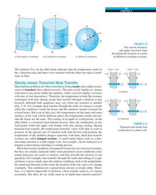 69
CHAPTER 2
The notation T(x), on the other hand, indicates that the temperature varies in
the x-direction only and there is no variation with the other two space coordi-
nates or time.
Steady versus Transient Heat Transfer
Heat transfer problems are often classified as being steady (also called steady-
state) or transient (also called unsteady). The term steady implies no change
with time at any point within the medium, while transient implies variation
with time or time dependence. Therefore, the temperature or heat flux remains
unchanged with time during steady heat transfer through a medium at any
location, although both quantities may vary from one location to another
(Fig. 2–4). For example, heat transfer through the walls of a house is steady
when the conditions inside the house and the outdoors remain constant for
several hours. But even in this case, the temperatures on the inner and outer
surfaces of the wall will be different unless the temperatures inside and out-
side the house are the same. The cooling of an apple in a refrigerator, on the
other hand, is a transient heat transfer process since the temperature at any
fixed point within the apple will change with time during cooling. During
transient heat transfer, the temperature normally varies with time as well as
position. In the special case of variation with time but not with position, the
temperature of the medium changes uniformly with time. Such heat transfer
systems are called lumped systems. A small metal object such as a ther-
mocouple junction or a thin copper wire, for example, can be analyzed as a
lumped system during a heating or cooling process.
Most heat transfer problems encountered in practice are transient in nature,
but they are usually analyzed under some presumed steady conditions since
steady processes are easier to analyze, and they provide the answers to our
questions. For example, heat transfer through the walls and ceiling of a typi-
cal house is never steady since the outdoor conditions such as the temperature,
the speed and direction of the wind, the location of the sun, and so on, change
constantly. The conditions in a typical house are not so steady either. There-
fore, it is almost impossible to perform a heat transfer analysis of a house
accurately. But then, do we really need an in-depth heat transfer analysis?
z z
z
x
y
z
P(x, y, z)
(a) Rectangular coordinates (b) Cylindrical coordinates (c) Spherical coordinates
y
y
r
z
y
r
x
x
f
P(r, , z)
f
P(r, , )
f u
f
u
x
FIGURE 2–3
The various distances
and angles involved when
describing the location of a point
in different coordinate systems.
Q1
·
7°C
15°C 15°C
Time = 2 PM
(a) Steady
Q2
= Q1
· ·
7°C
Time = 5 PM
Q1
·
7°C
15°C 12°C
(b) Transient
Q2
≠ Q1
· ·
5°C
FIGURE 2–4
Transient and steady heat
conduction in a plane wall.
 