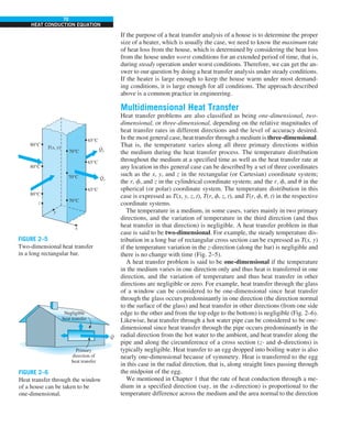70
HEAT CONDUCTION EQUATION
If the purpose of a heat transfer analysis of a house is to determine the proper
size of a heater, which is usually the case, we need to know the maximum rate
of heat loss from the house, which is determined by considering the heat loss
from the house under worst conditions for an extended period of time, that is,
during steady operation under worst conditions. Therefore, we can get the an-
swer to our question by doing a heat transfer analysis under steady conditions.
If the heater is large enough to keep the house warm under most demand-
ing conditions, it is large enough for all conditions. The approach described
above is a common practice in engineering.
Multidimensional Heat Transfer
Heat transfer problems are also classified as being one-dimensional, two-
dimensional, or three-dimensional, depending on the relative magnitudes of
heat transfer rates in different directions and the level of accuracy desired.
In the most general case, heat transfer through a medium is three-dimensional.
That is, the temperature varies along all three primary directions within
the medium during the heat transfer process. The temperature distribution
throughout the medium at a specified time as well as the heat transfer rate at
any location in this general case can be described by a set of three coordinates
such as the x, y, and z in the rectangular (or Cartesian) coordinate system;
the r, f, and z in the cylindrical coordinate system; and the r, f, and u in the
spherical (or polar) coordinate system. The temperature distribution in this
case is expressed as T(x, y, z, t), T(r, f, z, t), and T(r, f, u, t) in the respective
coordinate systems.
The temperature in a medium, in some cases, varies mainly in two primary
directions, and the variation of temperature in the third direction (and thus
heat transfer in that direction) is negligible. A heat transfer problem in that
case is said to be two-dimensional. For example, the steady temperature dis-
tribution in a long bar of rectangular cross section can be expressed as T(x, y)
if the temperature variation in the z-direction (along the bar) is negligible and
there is no change with time (Fig. 2–5).
A heat transfer problem is said to be one-dimensional if the temperature
in the medium varies in one direction only and thus heat is transferred in one
direction, and the variation of temperature and thus heat transfer in other
directions are negligible or zero. For example, heat transfer through the glass
of a window can be considered to be one-dimensional since heat transfer
through the glass occurs predominantly in one direction (the direction normal
to the surface of the glass) and heat transfer in other directions (from one side
edge to the other and from the top edge to the bottom) is negligible (Fig. 2–6).
Likewise, heat transfer through a hot water pipe can be considered to be one-
dimensional since heat transfer through the pipe occurs predominantly in the
radial direction from the hot water to the ambient, and heat transfer along the
pipe and along the circumference of a cross section (z- and f-directions) is
typically negligible. Heat transfer to an egg dropped into boiling water is also
nearly one-dimensional because of symmetry. Heat is transferred to the egg
in this case in the radial direction, that is, along straight lines passing through
the midpoint of the egg.
We mentioned in Chapter 1 that the rate of heat conduction through a me-
dium in a specified direction (say, in the x-direction) is proportional to the
temperature difference across the medium and the area normal to the direction
80°C
x
z
y
70°C
65°C
80°C
70°C
65°C
80°C
T(x, y)
70°C
65°C
Qx
·
Qy
·
FIGURE 2–5
Two-dimensional heat transfer
in a long rectangular bar.
Negligible
heat transfer
Primary
direction of
heat transfer
Q
·
FIGURE 2–6
Heat transfer through the window
of a house can be taken to be
one-dimensional.
 