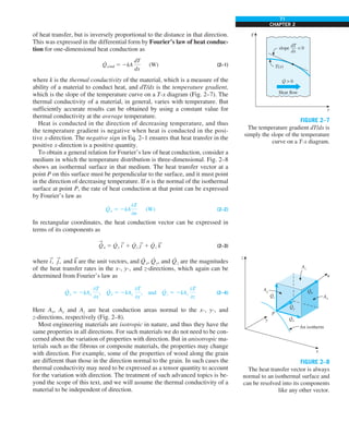 71
CHAPTER 2
of heat transfer, but is inversely proportional to the distance in that direction.
This was expressed in the differential form by Fourier’s law of heat conduc-
tion for one-dimensional heat conduction as
Q
·
cond 5 2kA
dT
dx
(W) (2–1)
where k is the thermal conductivity of the material, which is a measure of the
ability of a material to conduct heat, and dT/dx is the temperature gradient,
which is the slope of the temperature curve on a T-x diagram (Fig. 2–7). The
thermal conductivity of a material, in general, varies with temperature. But
sufficiently accurate results can be obtained by using a constant value for
thermal conductivity at the average temperature.
Heat is conducted in the direction of decreasing temperature, and thus
the temperature gradient is negative when heat is conducted in the posi-
tive x-direction. The negative sign in Eq. 2–1 ensures that heat transfer in the
positive x-direction is a positive quantity.
To obtain a general relation for Fourier’s law of heat conduction, consider a
medium in which the temperature distribution is three-dimensional. Fig. 2–8
shows an isothermal surface in that medium. The heat transfer vector at a
point P on this surface must be perpendicular to the surface, and it must point
in the direction of decreasing temperature. If n is the normal of the isothermal
surface at point P, the rate of heat conduction at that point can be expressed
by Fourier’s law as
Q
·
n 5 2kA
0T
0n
(W) (2–2)
In rectangular coordinates, the heat conduction vector can be expressed in
terms of its components as
S
Q
·
n 5 Q
·
x i
S
1 Q
·
y j
S
1 Q
·
z k
S
(2–3)
where i
S
, j
S
, and k
S
are the unit vectors, and Q
·
x, Q
·
y, and Q
·
z are the magnitudes
of the heat transfer rates in the x-, y-, and z-directions, which again can be
determined from Fourier’s law as
Q
·
x 5 2kAx
0T
0x
, Q
·
y 5 2kAy
0T
0y
, and Q
·
z 5 2kAz
0T
0z
(2–4)
Here Ax, Ay and Az are heat conduction areas normal to the x-, y-, and
z-directions, respectively (Fig. 2–8).
Most engineering materials are isotropic in nature, and thus they have the
same properties in all directions. For such materials we do not need to be con-
cerned about the variation of properties with direction. But in anisotropic ma-
terials such as the fibrous or composite materials, the properties may change
with direction. For example, some of the properties of wood along the grain
are different than those in the direction normal to the grain. In such cases the
thermal conductivity may need to be expressed as a tensor quantity to account
for the variation with direction. The treatment of such advanced topics is be-
yond the scope of this text, and we will assume the thermal conductivity of a
material to be independent of direction.
T
x
Q  0
·
slope  0
dT
—
dx
T(x)
Heat flow
FIGURE 2–7
The temperature gradient dT/dx is
simply the slope of the temperature
curve on a T-x diagram.
z
x
y
n
Qx
·
Qz
· Qn
·
Qy
·
Ax
An isotherm
Az
Ay
P
FIGURE 2–8
The heat transfer vector is always
normal to an isothermal surface and
can be resolved into its components
like any other vector.
 