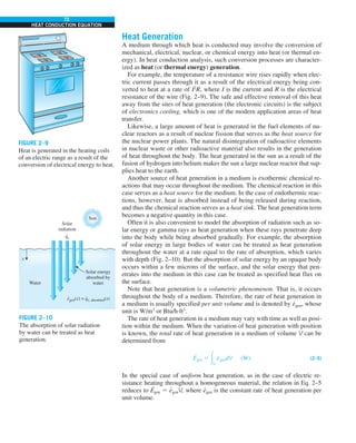 72
HEAT CONDUCTION EQUATION
Heat Generation
A medium through which heat is conducted may involve the conversion of
mechanical, electrical, nuclear, or chemical energy into heat (or thermal en-
ergy). In heat conduction analysis, such conversion processes are character-
ized as heat (or thermal energy) generation.
For example, the temperature of a resistance wire rises rapidly when elec-
tric current passes through it as a result of the electrical energy being con-
verted to heat at a rate of I2
R, where I is the current and R is the electrical
resistance of the wire (Fig. 2–9). The safe and effective removal of this heat
away from the sites of heat generation (the electronic circuits) is the subject
of electronics cooling, which is one of the modern application areas of heat
transfer.
Likewise, a large amount of heat is generated in the fuel elements of nu-
clear reactors as a result of nuclear fission that serves as the heat source for
the nuclear power plants. The natural disintegration of radioactive elements
in nuclear waste or other radioactive material also results in the generation
of heat throughout the body. The heat generated in the sun as a result of the
fusion of hydrogen into helium makes the sun a large nuclear reactor that sup-
plies heat to the earth.
Another source of heat generation in a medium is exothermic chemical re-
actions that may occur throughout the medium. The chemical reaction in this
case serves as a heat source for the medium. In the case of endothermic reac-
tions, however, heat is absorbed instead of being released during reaction,
and thus the chemical reaction serves as a heat sink. The heat generation term
becomes a negative quantity in this case.
Often it is also convenient to model the absorption of radiation such as so-
lar energy or gamma rays as heat generation when these rays penetrate deep
into the body while being absorbed gradually. For example, the absorption
of solar energy in large bodies of water can be treated as heat generation
throughout the water at a rate equal to the rate of absorption, which varies
with depth (Fig. 2–10). But the absorption of solar energy by an opaque body
occurs within a few microns of the surface, and the solar energy that pen-
etrates into the medium in this case can be treated as specified heat flux on
the surface.
Note that heat generation is a volumetric phenomenon. That is, it occurs
throughout the body of a medium. Therefore, the rate of heat generation in
a medium is usually specified per unit volume and is denoted by e
·
gen, whose
unit is W/m3
or Btu/h·ft3
.
The rate of heat generation in a medium may vary with time as well as posi-
tion within the medium. When the variation of heat generation with position
is known, the total rate of heat generation in a medium of volume V can be
determined from
E
·
gen 5 #V
e
·
gendV (W) (2–5)
In the special case of uniform heat generation, as in the case of electric re-
sistance heating throughout a homogeneous material, the relation in Eq. 2–5
reduces to E
·
gen 5 e
·
genV, where e
·
gen is the constant rate of heat generation per
unit volume.
FIGURE 2–9
Heat is generated in the heating coils
of an electric range as a result of the
conversion of electrical energy to heat.
Water
Solar
radiation
Solar energy
absorbed by
water
x
egen(x) = qs, absorbed(x)
· ·
qs
·
Sun
FIGURE 2–10
The absorption of solar radiation
by water can be treated as heat
generation.
 