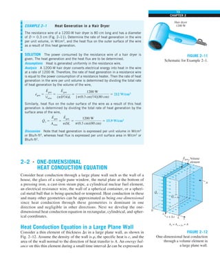 73
CHAPTER 2
2–2 ■
ONE-DIMENSIONAL
HEAT CONDUCTION EQUATION
Consider heat conduction through a large plane wall such as the wall of a
house, the glass of a single pane window, the metal plate at the bottom of
a pressing iron, a cast-iron steam pipe, a cylindrical nuclear fuel element,
an electrical resistance wire, the wall of a spherical container, or a spheri-
cal metal ball that is being quenched or tempered. Heat conduction in these
and many other geometries can be approximated as being one-dimensional
since heat conduction through these geometries is dominant in one
direction and negligible in other directions. Next we develop the one-
dimensional heat conduction equation in rectangular, cylindrical, and spher-
ical coordinates.
Heat Conduction Equation in a Large Plane Wall
Consider a thin element of thickness Dx in a large plane wall, as shown in
Fig. 2–12. Assume the density of the wall is r, the specific heat is c, and the
area of the wall normal to the direction of heat transfer is A. An energy bal-
ance on this thin element during a small time interval Dt can be expressed as
EXAMPLE 2–1 Heat Generation in a Hair Dryer
The resistance wire of a 1200-W hair dryer is 80 cm long and has a diameter
of D 5 0.3 cm (Fig. 2–11). Determine the rate of heat generation in the wire
per unit volume, in W/cm3
, and the heat flux on the outer surface of the wire
as a result of this heat generation.
SOLUTION The power consumed by the resistance wire of a hair dryer is
given. The heat generation and the heat flux are to be determined.
Assumptions Heat is generated uniformly in the resistance wire.
Analysis A 1200-W hair dryer converts electrical energy into heat in the wire
at a rate of 1200 W. Therefore, the rate of heat generation in a resistance wire
is equal to the power consumption of a resistance heater. Then the rate of heat
generation in the wire per unit volume is determined by dividing the total rate
of heat generation by the volume of the wire,
e
·
gen 5
E
#
gen
Vwire
5
E
#
gen
(pD2
/4)L
5
1200 W
[p(0.3 cm)2
/4](80 cm)
5 212 W/cm3
Similarly, heat flux on the outer surface of the wire as a result of this heat
generation is determined by dividing the total rate of heat generation by the
surface area of the wire,
Q
·
s 5
E
#
gen
Awire
5
E
#
gen
pDL
5
1200 W
p(0.3 cm)(80 cm)
5 15.9 W/cm2
Discussion Note that heat generation is expressed per unit volume in W/cm3
or Btu/h·ft3
, whereas heat flux is expressed per unit surface area in W/cm2
or
Btu/h·ft2
.
Hair dryer
1200 W
FIGURE 2–11
Schematic for Example 2–1.
0
Volume
element
A
x
Ax = Ax + Δx = A
L
x
x + Δx
Qx
·
Qx + Δx
·
Egen
·
FIGURE 2–12
One-dimensional heat conduction
through a volume element in
a large plane wall.
 