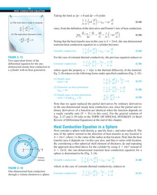 76
HEAT CONDUCTION EQUATION
Taking the limit as Dr S 0 and Dt S 0 yields
1
A
0
0r
akA
0T
0r
b 1 e
·
gen 5 rc
0T
0t
(2–23)
since, from the definition of the derivative and Fourier’s law of heat conduction,
lim
Dr S 0
Q
#
r1Dr 2 Q
#
r
Dr
5
0Q
#
0r
5
0
0r
a2kA
0T
0r
b (2–24)
Noting that the heat transfer area in this case is A 5 2prL, the one-dimensional
transient heat conduction equation in a cylinder becomes
Variable conductivity:
1
r
0
0r
ark
0T
0r
b 1 e
·
gen 5 rc
0T
0t
(2–25)
For the case of constant thermal conductivity, the previous equation reduces to
Constant conductivity:
1
r
0
0r
ar
0T
0r
b 1
e
#
gen
k
5
1
a
0T
0t
(2–26)
where again the property a 5 k/rc is the thermal diffusivity of the material.
Eq. 2–26 reduces to the following forms under specified conditions (Fig. 2–15):
(1) Steady-state:
(−/−t 5 0)
1
r
d
dr
ar
dT
dr
b 1
e
#
gen
k
5 0 (2–27)
(2) Transient, no heat generation:
(e
·
gen 5 0)
1
r
0
0r
ar
0T
0r
b 5
1
a
0T
0t
(2–28)
(3) Steady-state, no heat generation:
(−/−t 5 0 and e
·
gen 5 0)
d
dr
ar
dT
dr
b 5 0 (2–29)
Note that we again replaced the partial derivatives by ordinary derivatives
in the one-dimensional steady heat conduction case since the partial and or-
dinary derivatives of a function are identical when the function depends on
a single variable only [T 5 T(r) in this case]. For the general solution of
Eqs. 2–27 and 2–29 refer to the TOPIC OF SPECIAL INTEREST (A Brief
Review of Differential Equations) at the end of this chapter.
Heat Conduction Equation in a Sphere
Now consider a sphere with density r, specific heat c, and outer radius R. The
area of the sphere normal to the direction of heat transfer at any location is
A 5 4pr2
, where r is the value of the radius at that location. Note that the heat
transfer area A depends on r in this case also, and thus it varies with location.
By considering a thin spherical shell element of thickness Dr and repeating
the approach described above for the cylinder by using A 5 4pr2
instead of
A 5 2prL, the one-dimensional transient heat conduction equation for a
sphere is determined to be (Fig. 2–16)
Variable conductivity:
1
r2
0
0r
ar2
k
0T
0r
b 1 e
·
gen 5 rc
0T
0t
(2–30)
which, in the case of constant thermal conductivity, reduces to
Constant conductivity:
1
r2
0
0r
ar2
0T
0r
b 1
e
#
gen
k
5
1
a
0T
0t
(2–31)
FIGURE 2–15
Two equivalent forms of the
differential equation for the one-
dimensional steady heat conduction in
a cylinder with no heat generation.
0 R
Volume
element
r + Δr
r r
Qr
·
Qr + Δr
·
Egen
·
FIGURE 2–16
One-dimensional heat conduction
through a volume element in a sphere.
(a) The form that is ready to integrate
(b) The equivalent alternative form
d
dr
dT
dr
r = 0
d2
T
dr2
dT
dr
r = 0
+
 
