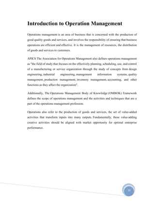 10
Introduction to Operation Management
Operations management is an area of business that is concerned with the production of
good quality goods and services, and involves the responsibility of ensuring that business
operations are efficient and effective. It is the management of resources, the distribution
of goods and services to customers.
APICS The Association for Operations Management also defines operations management
as "the field of study that focuses on the effectively planning, scheduling, use, and control
of a manufacturing or service organization through the study of concepts from design
engineering, industrial engineering, management information systems, quality
management, production management, inventory management, accounting, and other
functions as they affect the organization".
Additionally, The Operations Management Body of Knowledge (OMBOK) Framework
defines the scope of operations management and the activities and techniques that are a
part of the operations management profession.
Operations also refer to the production of goods and services, the set of value-added
activities that transform inputs into many outputs. Fundamentally, these value-adding
creative activities should be aligned with market opportunity for optimal enterprise
performance.
 