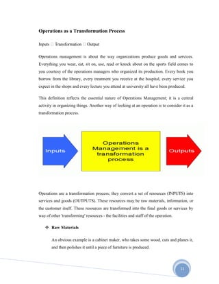 11
Operations as a Transformation Process
Inputs
Operations management is about the way organizations produce goods and services.
Everything you wear, eat, sit on, use, read or knock about on the sports field comes to
you courtesy of the operations managers who organized its production. Every book you
borrow from the library, every treatment you receive at the hospital, every service you
expect in the shops and every lecture you attend at university all have been produced.
This definition reflects the essential nature of Operations Management; it is a central
activity in organizing things. Another way of looking at an operation is to consider it as a
transformation process.
Operations are a transformation process; they convert a set of resources (INPUTS) into
services and goods (OUTPUTS). These resources may be raw materials, information, or
the customer itself. These resources are transformed into the final goods or services by
way of other 'transforming' resources - the facilities and staff of the operation.
 Raw Materials
An obvious example is a cabinet maker, who takes some wood, cuts and planes it,
and then polishes it until a piece of furniture is produced.
 