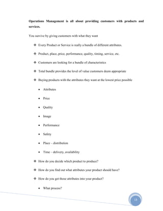 13
Operations Management is all about providing customers with products and
services.
You survive by giving customers with what they want
 Every Product or Service is really a bundle of different attributes.
 Product, place, price, performance, quality, timing, service, etc.
 Customers are looking for a bundle of characteristics
 Total bundle provides the level of value customers deem appropriate
 Buying products with the attributes they want at the lowest price possible
 Attributes
 Price
 Quality
 Image
 Performance
 Safety
 Place – distribution
 Time – delivery, availability
 How do you decide which product to produce?
 How do you find out what attributes your product should have?
 How do you get those attributes into your product?
 What process?
 