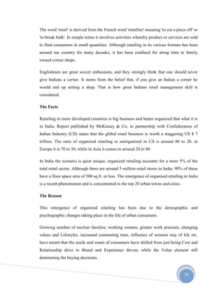 18
The word 'retail' is derived from the French word 'retaillier' meaning 'to cut a piece off' or
'to break bulk'. In simple terms it involves activities whereby product or services are sold
to final consumers in small quantities. Although retailing in its various formats has been
around our country for many decades, it has been confined for along time to family
owned corner shops.
Englishmen are great soccer enthusiasts, and they strongly think that one should never
give Indians a corner. It stems from the belief that, if you give an Indian a corner he
would end up setting a shop. That is how great Indians retail management skill is
considered.
The Facts
Retailing in more developed countries is big business and better organized that what it is
in India. Report published by McKinsey & Co. in partnership with Confederation of
Indian Industry (CII) states that the global retail business is worth a staggering US $ 7
trillion. The ratio of organized retailing to unorganized in US is around 80 to 20, in
Europe it is 70 to 30, while in Asia it comes to around 20 to 80.
In India the scenario is quiet unique, organized retailing accounts for a mere 5% of the
total retail sector. Although there are around 5 million retail stores in India, 90% of these
have a floor space area of 500 sq.ft. or less. The emergence of organised retailing in India
is a recent phenomenon and is concentrated in the top 20 urban towns and cities.
The Reason
This emergence of organized retailing has been due to the demographic and
psychographic changes taking place in the life of urban consumers.
Growing number of nuclear families, working women, greater work pressure, changing
values and Lifestyles, increased commuting time, influence of western way of life etc.
have meant that the needs and wants of consumers have shifted from just being Cost and
Relationship drive to Brand and Experience driven, while the Value element still
dominating the buying decisions.
 