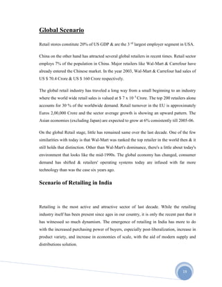 19
Global Scenario
Retail stores constitute 20% of US GDP & are the 3 rd
largest employer segment in USA.
China on the other hand has attracted several global retailers in recent times. Retail sector
employs 7% of the population in China. Major retailers like Wal-Mart & Carrefour have
already entered the Chinese market. In the year 2003, Wal-Mart & Carrefour had sales of
US $ 70.4 Crore & US $ 160 Crore respectively.
The global retail industry has traveled a long way from a small beginning to an industry
where the world wide retail sales is valued at $ 7 x 10 5
Crore. The top 200 retailers alone
accounts for 30 % of the worldwide demand. Retail turnover in the EU is approximately
Euros 2,00,000 Crore and the sector average growth is showing an upward pattern. The
Asian economies (excluding Japan) are expected to grow at 6% consistently till 2005-06.
On the global Retail stage, little has remained same over the last decade. One of the few
similarities with today is that Wal-Mart was ranked the top retailer in the world then & it
still holds that distinction. Other than Wal-Mart's dominance, there's a little about today's
environment that looks like the mid-1990s. The global economy has changed, consumer
demand has shifted & retailers' operating systems today are infused with far more
technology than was the case six years ago.
Scenario of Retailing in India
Retailing is the most active and attractive sector of last decade. While the retailing
industry itself has been present since ages in our country, it is only the recent past that it
has witnessed so much dynamism. The emergence of retailing in India has more to do
with the increased purchasing power of buyers, especially post-liberalization, increase in
product variety, and increase in economies of scale, with the aid of modern supply and
distributions solution.
 