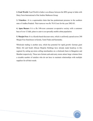 24
2. Food World: Food World in India is an alliance between the RPG group in India with
Dairy Farm International of the Jardine Matheson Group.
3. Trinethra : It is a supermarket chain that has predominant presence in the southern
state of Andhra Pradesh. Their turnover was Rs 78.8 Crore for the year 2002-03.
4. Apna Bazaar: It is a Rs 140-crore consumer co-operative society with a customer
base of over 12 lakh, plans to cater to an upwardly mobile urban population.
5. Margin Free: It is a Kerala based discount store, which is uniformly spread across 240
Margin Free franchisees in Kerala, Tamil Nadu and Karnataka.
Wholesale trading is another area, which has potential for rapid growth. German giant
Metro AG and South African Shoprite Holdings have already made headway in this
segment by setting up stores selling merchandise on a wholesale basis in Bangalore and
Mumbai respectively. These new-format cash-and-carry stores attract large volumes from
a sizeable number of retailers who do not have to maintain relationships with multiple
suppliers for all their needs.
 