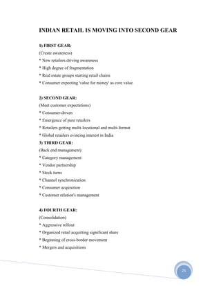 25
INDIAN RETAIL IS MOVING INTO SECOND GEAR
1) FIRST GEAR:
(Create awareness)
* New retailers driving awareness
* High degree of fragmentation
* Real estate groups starting retail chains
* Consumer expecting 'value for money' as core value
2) SECOND GEAR:
(Meet customer expectations)
* Consumer-driven
* Emergence of pure retailers
* Retailers getting multi-locational and multi-format
* Global retailers evincing interest in India
3) THIRD GEAR:
(Back end management)
* Category management
* Vendor partnership
* Stock turns
* Channel synchronization
* Consumer acquisition
* Customer relation's management
4) FOURTH GEAR:
(Consolidation)
* Aggressive rollout
* Organized retail acquitting significant share
* Beginning of cross-border movement
* Mergers and acquisitions
 