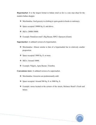 27
Hypermarket: It is the largest format in Indian retail so far is a one stop shop for the
modern Indian shopper.
 Merchandise: food grocery to clothing to spots goods to books to stationery.
 Space occupied: 50000 Sq .ft. and above.
 SKUs: 20000-30000.
 Example: Pantaloon retail’s Big Bazaar, RPG’s Spencers (Giant).
Supermarket: A subdued version of a hypermarket.
 Merchandise: Almost similar to that of a hypermarket but in relatively smaller
proposition.
 Space occupied: 5000 Sq. ft. or more.
 SKUs: Around 10000.
 Example: Nilgiris, Apna Bazaar, Trinethra.
Convenience store: A subdued version of a supermarket.
 Merchandise: Groceries are predominantly sold.
 Space occupied: Around 500 Sq. ft. to 3000 Sq. ft.
 Example: stores located at the corners of the streets, Reliance Retail’s Fresh and
Select.
 