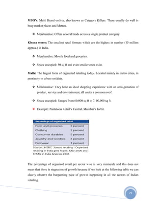 29
MBO’s: Multi Brand outlets, also known as Category Killers. These usually do well in
busy market places and Metros.
 Merchandise: Offers several brads across a single product category.
Kirana stores: The smallest retail formats which are the highest in number (15 million
approx.) in India.
 Merchandise: Mostly food and groceries.
 Space occupied: 50 sq ft and even smaller ones exist.
Malls: The largest form of organized retailing today. Located mainly in metro cities, in
proximity to urban outskirts.
 Merchandise: They lend an ideal shopping experience with an amalgamation of
product, service and entertainment, all under a common roof.
 Space occupied: Ranges from 60,000 sq ft to 7, 00,000 sq ft.
 Example: Pantaloon Retail’s Central, Mumbai’s Iorbit.
The percentage of organized retail per sector wise is very miniscule and this does not
mean that there is stagnation of growth because if we look at the following table we can
clearly observe the burgeoning pace of growth happening in all the sectors of Indian
retailing.
 