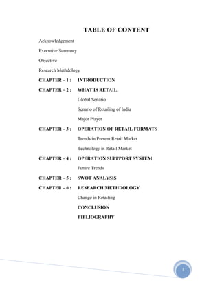 3
TABLE OF CONTENT
Acknowledgement
Executive Summary
Objective
Research Methdology
CHAPTER – 1 : INTRODUCTION
CHAPTER – 2 : WHAT IS RETAIL
Global Senario
Senario of Retailing of India
Major Player
CHAPTER – 3 : OPERATION OF RETAIL FORMATS
Trends in Present Retail Market
Technology in Retail Market
CHAPTER – 4 : OPERATION SUPPPORT SYSTEM
Future Trends
CHAPTER – 5 : SWOT ANALYSIS
CHAPTER – 6 : RESEARCH METHDOLOGY
Change in Retailing
CONCLUSION
BIBLIOGRAPHY
 