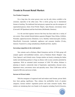 31
Trends in Present Retail Market:
New Product Categories:
For a long time, the corner grocery store was the only choice available to the
consumer, especially in the urban areas. This is slowly giving way to international
formats of retailing. The traditional food and grocery segment has seen the emergence of
supermarkets/grocery chains (Food World, Nilgiris, Apna Bazaar), convenience stores
(ConveniO, HP Speedmart) and fast-food chains (McDonalds, Dominos).
It is the non-food segment, however that foray has been made into a variety of
new sectors. These include lifestyle/fashion segments (Shoppers' Stop, Globus, LifeStyle,
Westside), apparel/accessories (Pantaloon, Levis, Reebok), books/music/gifts (Archies,
MusicWorld, Crosswords, Landmark), appliances and consumer durables (Viveks,
Jainsons, Vasant & Co.), drugs and pharmacy (Health and Glow, Apollo).
Increasing competition in the retail market:
New entrants such as Reliance, Bharti Enterprises and the AV Birla group will
compete against well-established retailers, such as Pantaloon Retail, Shoppers’ stop,
Trent, Spencer’s and Lifestyle stores. Foreign retailers are keenly evaluating the Indian
market and identifying partners to forge an alliance with in areas currently permitted by
regulations. With an estimated initial investment of USD 750 million, Reliance is
planning to launch a nationwide chain of hypermarts, supermarkets, discount stores,
department stores, convenience stores and speciality stores. These 5,500 stores will be
located in 800 cities and towns in India.
Increase in Private Labels:
With the emergence of organized retail and modern retail formats, private labels
have been gaining significance. They enhance the profitability levels of product
categories, increase retailers’ negotiation powers and create consumer loyalty. More
retailers are introducing their own brands in all categories including Food & Groceries,
 