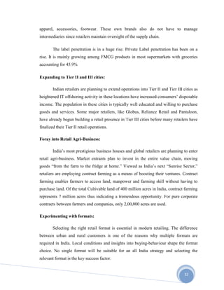 32
apparel, accessories, footwear. These own brands also do not have to manage
intermediaries since retailers maintain oversight of the supply chain.
The label penetration is in a huge rise. Private Label penetration has been on a
rise. It is mainly growing among FMCG products in most supermarkets with groceries
accounting for 45.9%
Expanding to Tier II and III cities:
Indian retailers are planning to extend operations into Tier II and Tier III cities as
heightened IT offshoring activity in these locations have increased consumers’ disposable
income. The population in these cities is typically well educated and willing to purchase
goods and services. Some major retailers, like Globus, Reliance Retail and Pantaloon,
have already begun building a retail presence in Tier III cities before many retailers have
finalized their Tier II retail operations.
Foray into Retail Agri-Business:
India’s most prestigious business houses and global retailers are planning to enter
retail agri-business. Market entrants plan to invest in the entire value chain, moving
goods “from the farm to the fridge at home.” Viewed as India’s next “Sunrise Sector,”
retailers are employing contract farming as a means of boosting their ventures. Contract
farming enables farmers to access land, manpower and farming skill without having to
purchase land. Of the total Cultivable land of 400 million acres in India, contract farming
represents 7 million acres thus indicating a tremendous opportunity. For pure corporate
contracts between farmers and companies, only 2,00,000 acres are used.
Experimenting with formats:
Selecting the right retail format is essential in modern retailing. The difference
between urban and rural customers is one of the reasons why multiple formats are
required in India. Local conditions and insights into buying-behaviour shape the format
choice. No single format will be suitable for an all India strategy and selecting the
relevant format is the key success factor.
 