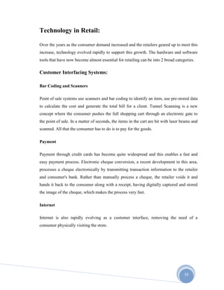33
Technology in Retail:
Over the years as the consumer demand increased and the retailers geared up to meet this
increase, technology evolved rapidly to support this growth. The hardware and software
tools that have now become almost essential for retailing can be into 2 broad categories.
Customer Interfacing Systems:
Bar Coding and Scanners
Point of sale systems use scanners and bar coding to identify an item, use pre-stored data
to calculate the cost and generate the total bill for a client. Tunnel Scanning is a new
concept where the consumer pushes the full shopping cart through an electronic gate to
the point of sale. In a matter of seconds, the items in the cart are hit with laser beams and
scanned. All that the consumer has to do is to pay for the goods.
Payment
Payment through credit cards has become quite widespread and this enables a fast and
easy payment process. Electronic cheque conversion, a recent development in this area,
processes a cheque electronically by transmitting transaction information to the retailer
and consumer's bank. Rather than manually process a cheque, the retailer voids it and
hands it back to the consumer along with a receipt, having digitally captured and stored
the image of the cheque, which makes the process very fast.
Internet
Internet is also rapidly evolving as a customer interface, removing the need of a
consumer physically visiting the store.
 