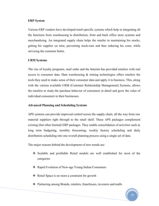 35
ERP System
Various ERP vendors have developed retail-specific systems which help in integrating all
the functions from warehousing to distribution, front and back office store systems and
merchandising. An integrated supply chain helps the retailer in maintaining his stocks,
getting his supplies on time, preventing stock-outs and thus reducing his costs, while
servicing the customer better.
CRM Systems
The rise of loyalty programs, mail order and the Internet has provided retailers with real
access to consumer data. Data warehousing & mining technologies offers retailers the
tools they need to make sense of their consumer data and apply it to business. This, along
with the various available CRM (Customer Relationship Management) Systems, allows
the retailers to study the purchase behavior of consumers in detail and grow the value of
individual consumers to their businesses.
Advanced Planning and Scheduling Systems
APS systems can provide improved control across the supply chain, all the way from raw
material suppliers right through to the retail shelf. These APS packages complement
existing (but often limited) ERP packages. They enable consolidation of activities such as
long term budgeting, monthly forecasting, weekly factory scheduling and daily
distribution scheduling into one overall planning process using a single set of data
The major reasons behind the development of new trends are:
 Scalable and profitable Retail models are well established for most of the
categories
 Rapid Evolution of New-age Young Indian Consumers
 Retail Space is no more a constraint for growth
 Partnering among Brands, retailers, franchisees, investors and malls
 