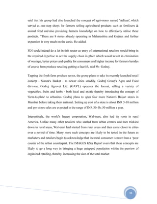 38
said that his group had also launched the concept of agri-stores named 'Adhaar', which
served as one-stop shops for farmers selling agricultural products such as fertilisers &
animal feed and also providing farmers knowledge on how to effectively utilise these
products. "There are 8 stores already operating in Maharashtra and Gujarat and further
expansion is very much on the cards. He added.
FDI could indeed do a lot in this sector as entry of international retailers would bring in
the required expertise to set the supply chain in place which would result in elimination
of wastage, better prices and quality for consumers and higher income for farmers besides
of course farm produce retailing getting a facelift, said Mr. Godrej.
Tapping the fresh farm produce sector, the group plans to take its recently launched retail
concept – Nature's Basket - to newer cities steadily. Godrej Group's Agro and Food
division, Godrej Agrovet Ltd. (GAVL) operates the format, selling a variety of
vegetables, fruits and herbs - both local and exotic thereby introducing the concept of
'farm-to-plate' to urbanites. Godrej plans to open four more Nature's Basket stores in
Mumbai before taking them national. Setting up cost of a store is about INR 5-10 million
and per stores sales are expected in the range of INR 30- Rs 50 million a year.
Interestingly, the world's largest corporation, Wal-mart, also had its roots in rural
America. Unlike many other retailers who started from urban centres and then trickled
down to rural areas, Wal-mart had started from rural areas and then came closer to cities
over a period of time. Many more such concepts are likely to be tested in the future as
marketers and retailers begin to acknowledge that the rural consumer is more than a ‘poor
cousin' of the urban counterpart. The IMAGES KSA Report avers that these concepts are
likely to go a long way in bringing a huge untapped population within the purview of
organized retailing, thereby, increasing the size of the total market
 