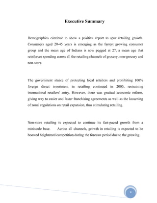 4
Executive Summary
Demographics continue to show a positive report to spur retailing growth.
Consumers aged 20-45 years is emerging as the fastest growing consumer
group and the mean age of Indians is now pegged at 27, a mean age that
reinforces spending across all the retailing channels of grocery, non-grocery and
non-store.
The government stance of protecting local retailers and prohibiting 100%
foreign direct investment in retailing continued in 2005, restraining
international retailers' entry. However, there was gradual economic reform,
giving way to easier and faster franchising agreements as well as the loosening
of zonal regulations on retail expansion, thus stimulating retailing.
Non-store retailing is expected to continue its fast-paced growth from a
miniscule base. Across all channels, growth in retailing is expected to be
boosted heightened competition during the forecast period due to the growing.
 