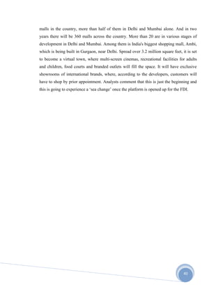 40
malls in the country, more than half of them in Delhi and Mumbai alone. And in two
years there will be 360 malls across the country. More than 20 are in various stages of
development in Delhi and Mumbai. Among them is India's biggest shopping mall, Ambi,
which is being built in Gurgaon, near Delhi. Spread over 3.2 million square feet, it is set
to become a virtual town, where multi-screen cinemas, recreational facilities for adults
and children, food courts and branded outlets will fill the space. It will have exclusive
showrooms of international brands, where, according to the developers, customers will
have to shop by prior appointment. Analysts comment that this is just the beginning and
this is going to experience a ‘sea change’ once the platform is opened up for the FDI.
 