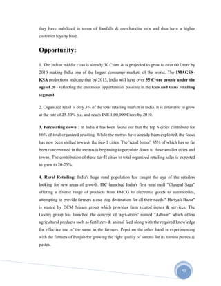 43
they have stabilized in terms of footfalls & merchandise mix and thus have a higher
customer loyalty base.
Opportunity:
1. The Indian middle class is already 30 Crore & is projected to grow to over 60 Crore by
2010 making India one of the largest consumer markets of the world. The IMAGES-
KSA projections indicate that by 2015, India will have over 55 Crore people under the
age of 20 - reflecting the enormous opportunities possible in the kids and teens retailing
segment.
2. Organized retail is only 3% of the total retailing market in India. It is estimated to grow
at the rate of 25-30% p.a. and reach INR 1,00,000 Crore by 2010.
3. Percolating down : In India it has been found out that the top 6 cities contribute for
66% of total organized retailing. While the metros have already been exploited, the focus
has now been shifted towards the tier-II cities. The 'retail boom', 85% of which has so far
been concentrated in the metros is beginning to percolate down to these smaller cities and
towns. The contribution of these tier-II cities to total organized retailing sales is expected
to grow to 20-25%.
4. Rural Retailing: India's huge rural population has caught the eye of the retailers
looking for new areas of growth. ITC launched India's first rural mall "Chaupal Saga"
offering a diverse range of products from FMCG to electronic goods to automobiles,
attempting to provide farmers a one-stop destination for all their needs." Hariyali Bazar"
is started by DCM Sriram group which provides farm related inputs & services. The
Godrej group has launched the concept of 'agri-stores' named "Adhaar" which offers
agricultural products such as fertilizers & animal feed along with the required knowledge
for effective use of the same to the farmers. Pepsi on the other hand is experimenting
with the farmers of Punjab for growing the right quality of tomato for its tomato purees &
pastes.
 