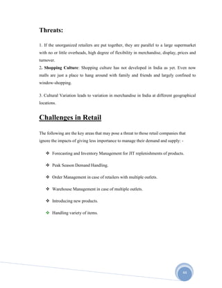44
Threats:
1. If the unorganized retailers are put together, they are parallel to a large supermarket
with no or little overheads, high degree of flexibility in merchandise, display, prices and
turnover.
2. Shopping Culture: Shopping culture has not developed in India as yet. Even now
malls are just a place to hang around with family and friends and largely confined to
window-shopping.
3. Cultural Variation leads to variation in merchandise in India at different geographical
locations.
Challenges in Retail
The following are the key areas that may pose a threat to those retail companies that
ignore the impacts of giving less importance to manage their demand and supply: -
 Forecasting and Inventory Management for JIT replenishments of products.
 Peak Season Demand Handling.
 Order Management in case of retailers with multiple outlets.
 Warehouse Management in case of multiple outlets.
 Introducing new products.
 Handling variety of items.
 