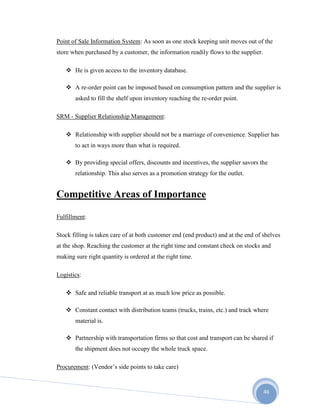 46
Point of Sale Information System: As soon as one stock keeping unit moves out of the
store when purchased by a customer, the information readily flows to the supplier.
 He is given access to the inventory database.
 A re-order point can be imposed based on consumption pattern and the supplier is
asked to fill the shelf upon inventory reaching the re-order point.
SRM - Supplier Relationship Management:
 Relationship with supplier should not be a marriage of convenience. Supplier has
to act in ways more than what is required.
 By providing special offers, discounts and incentives, the supplier savors the
relationship. This also serves as a promotion strategy for the outlet.
Competitive Areas of Importance
Fulfillment:
Stock filling is taken care of at both customer end (end product) and at the end of shelves
at the shop. Reaching the customer at the right time and constant check on stocks and
making sure right quantity is ordered at the right time.
Logistics:
 Safe and reliable transport at as much low price as possible.
 Constant contact with distribution teams (trucks, trains, etc.) and track where
material is.
 Partnership with transportation firms so that cost and transport can be shared if
the shipment does not occupy the whole truck space.
Procurement: (Vendor’s side points to take care)
 