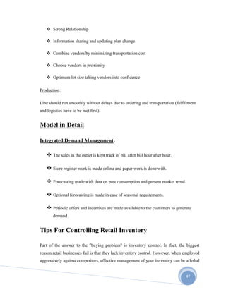 47
 Strong Relationship
 Information sharing and updating plan change
 Combine vendors by minimizing transportation cost
 Choose vendors in proximity
 Optimum lot size taking vendors into confidence
Production:
Line should run smoothly without delays due to ordering and transportation (fulfillment
and logistics have to be met first).
Model in Detail
Integrated Demand Management:
 The sales in the outlet is kept track of bill after bill hour after hour.
 Store register work is made online and paper work is done with.
 Forecasting made with data on past consumption and present market trend.
 Optional forecasting is made in case of seasonal requirements.
 Periodic offers and incentives are made available to the customers to generate
demand.
Tips For Controlling Retail Inventory
Part of the answer to the "buying problem" is inventory control. In fact, the biggest
reason retail businesses fail is that they lack inventory control. However, when employed
aggressively against competitors, effective management of your inventory can be a lethal
 