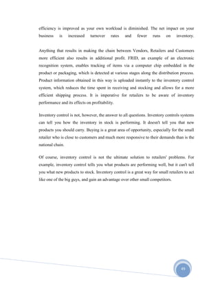49
efficiency is improved as your own workload is diminished. The net impact on your
business is increased turnover rates and fewer runs on inventory.
Anything that results in making the chain between Vendors, Retailers and Customers
more efficient also results in additional profit. FRID, an example of an electronic
recognition system, enables tracking of items via a computer chip embedded in the
product or packaging, which is detected at various stages along the distribution process.
Product information obtained in this way is uploaded instantly to the inventory control
system, which reduces the time spent in receiving and stocking and allows for a more
efficient shipping process. It is imperative for retailers to be aware of inventory
performance and its effects on profitability.
Inventory control is not, however, the answer to all questions. Inventory controls systems
can tell you how the inventory in stock is performing. It doesn't tell you that new
products you should carry. Buying is a great area of opportunity, especially for the small
retailer who is close to customers and much more responsive to their demands than is the
national chain.
Of course, inventory control is not the ultimate solution to retailers' problems. For
example, inventory control tells you what products are performing well, but it can't tell
you what new products to stock. Inventory control is a great way for small retailers to act
like one of the big guys, and gain an advantage over other small competitors.
 