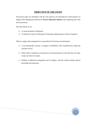 5
OBJECTIVE OF THE STUDY
The present study was undertaken with the main objective of examining the current practices of
Supply Chain Management followed in Process Operation Industry and comparing them with
the best practices.
The other objectives are:
 To study the degree of Operation
 To identify the status of Information Technology implementation in these Companies
Effective supply-chain management is a powerful tool for business transformation
 it can dramatically increase a company’s profitability while simultaneously improving
customer service.
 While today's competitive environments are forcing businesses in this direction, the steps
to take are often not evident.
 Problems of Operation management can be complex, and their solution requires special
knowledge and experience.
 