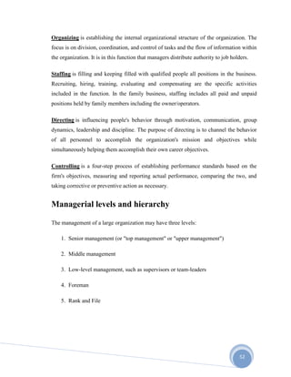 52
Organizing is establishing the internal organizational structure of the organization. The
focus is on division, coordination, and control of tasks and the flow of information within
the organization. It is in this function that managers distribute authority to job holders.
Staffing is filling and keeping filled with qualified people all positions in the business.
Recruiting, hiring, training, evaluating and compensating are the specific activities
included in the function. In the family business, staffing includes all paid and unpaid
positions held by family members including the owner/operators.
Directing is influencing people's behavior through motivation, communication, group
dynamics, leadership and discipline. The purpose of directing is to channel the behavior
of all personnel to accomplish the organization's mission and objectives while
simultaneously helping them accomplish their own career objectives.
Controlling is a four-step process of establishing performance standards based on the
firm's objectives, measuring and reporting actual performance, comparing the two, and
taking corrective or preventive action as necessary.
Managerial levels and hierarchy
The management of a large organization may have three levels:
1. Senior management (or "top management" or "upper management")
2. Middle management
3. Low-level management, such as supervisors or team-leaders
4. Foreman
5. Rank and File
 