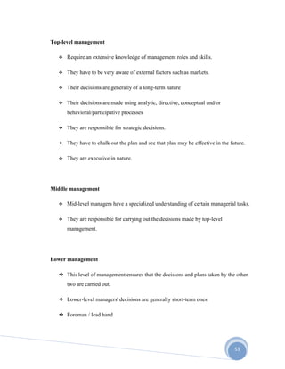 53
Top-level management
 Require an extensive knowledge of management roles and skills.
 They have to be very aware of external factors such as markets.
 Their decisions are generally of a long-term nature
 Their decisions are made using analytic, directive, conceptual and/or
behavioral/participative processes
 They are responsible for strategic decisions.
 They have to chalk out the plan and see that plan may be effective in the future.
 They are executive in nature.
Middle management
 Mid-level managers have a specialized understanding of certain managerial tasks.
 They are responsible for carrying out the decisions made by top-level
management.
Lower management
 This level of management ensures that the decisions and plans taken by the other
two are carried out.
 Lower-level managers' decisions are generally short-term ones
 Foreman / lead hand
 