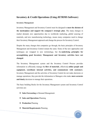 55
Inventory & Credit Operations (Using JETRMS Software)
Inventory Management
Inventory Management and Inventory Control must be designed to meet the dictates of
the marketplace and support the company's strategic plan. The many changes in
market demand, new opportunities due to worldwide marketing, global sourcing of
materials, and new manufacturing technology, means many companies need to change
their Inventory Management approach and change the process for Inventory Control.
Despite the many changes that companies go through, the basic principles of Inventory
Management and Inventory Control remain the same. Some of the new approaches and
techniques are wrapped in new terminology, but the underlying principles for
accomplishing good Inventory Management and Inventory activities have not
changed.
The Inventory Management system and the Inventory Control Process provides
information to efficiently manage the flow of materials, effectively utilize people and
equipment, coordinate internal activities, and communicate with customers.
Inventory Management and the activities of Inventory Control do not make decisions or
manage operations; they provide the information to Managers who make more accurate
and timely decisions to manage their operations.
The basic building blocks for the Inventory Management system and Inventory Control
activities are:
 Sales Forecasting or Demand Management
 Sales and Operations Planning
 Production Planning
 Material Requirements Planning
 