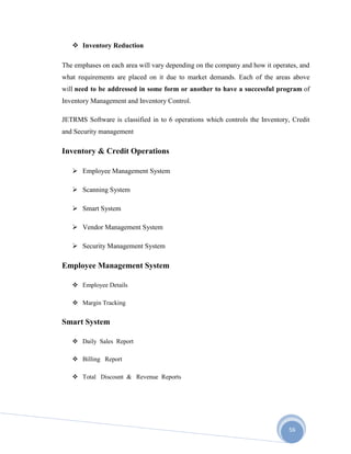 56
 Inventory Reduction
The emphases on each area will vary depending on the company and how it operates, and
what requirements are placed on it due to market demands. Each of the areas above
will need to be addressed in some form or another to have a successful program of
Inventory Management and Inventory Control.
JETRMS Software is classified in to 6 operations which controls the Inventory, Credit
and Security management
Inventory & Credit Operations
 Employee Management System
 Scanning System
 Smart System
 Vendor Management System
 Security Management System
Employee Management System
 Employee Details
 Margin Tracking
Smart System
 Daily Sales Report
 Billing Report
 Total Discount & Revenue Reports
 