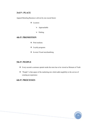 59
3rd P : PLACE
Apparel Retailing Business is driven by one crucial factor:
 Location
 Approachable
 Parking
4th P: PROMOTION
 Print medium.
 Loyalty programs
 In-store Visual merchandising
5th P: PEOPLE
 Every second a customer spends inside the store has to be viewed as Moment of Truth
 “People” is that aspect of the marketing mix which adds tangibility to the service of
creating an experience
6th P: PROCESSES
 