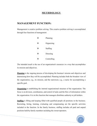 6
METHDOLOGY
MANAGEMENT FUNCTION:
Management is creative problem solving. This creative problem solving is accomplished
through four functions of management
 Planning
 Organizing
 Staffing
 Directing
 Controlling
The intended result is the use of an organization's resources in a way that accomplishes
its mission and objectives.
Planning is the ongoing process of developing the business' mission and objectives and
determining how they will be accomplished. Planning includes both the broadest view of
the organization, e.g., its mission, and the narrowest, e.g., a tactic for accomplishing a
specific goal.
Organizing is establishing the internal organizational structure of the organization. The
focus is on division, coordination, and control of tasks and the flow of information within
the organization. It is in this function that managers distribute authority to job holders.
Staffing is filling and keeping filled with qualified people all positions in the business.
Recruiting, hiring, training, evaluating and compensating are the specific activities
included in the function. In the family business, staffing includes all paid and unpaid
positions held by family members including the owner/operators.
 