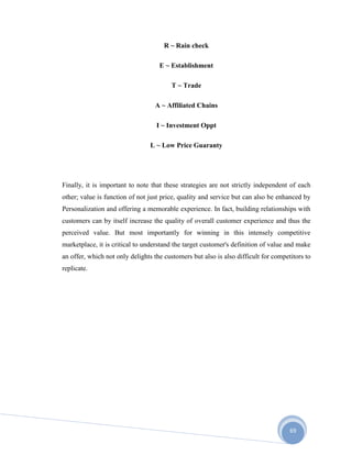 69
R ~ Rain check
E ~ Establishment
T ~ Trade
A ~ Affiliated Chains
I ~ Investment Oppt
L ~ Low Price Guaranty
Finally, it is important to note that these strategies are not strictly independent of each
other; value is function of not just price, quality and service but can also be enhanced by
Personalization and offering a memorable experience. In fact, building relationships with
customers can by itself increase the quality of overall customer experience and thus the
perceived value. But most importantly for winning in this intensely competitive
marketplace, it is critical to understand the target customer's definition of value and make
an offer, which not only delights the customers but also is also difficult for competitors to
replicate.
 