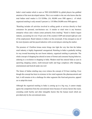 8
India’s retail market which is seen as THE GOLDMINE by global players has grabbed
attention of the most developed nations. This is no wonder to the one who knows that the
total Indian retail market is US $350bn. (16, 00,000 crore INR approx.) of which
organized retailing is only around 3 percent i.e. US $8bn (36,000 crore INR approx).
“Retailing includes all activities involved in selling goods or services directly to final
consumers for personal, non-business use. A retailer or retail store is any business
enterprise whose sales volume comes primarily from retailing.” Retail is India's largest
industry, accounting for over 10 per cent of the country's GDP and around eight per cent
of the employment. Retail industry in India is at the crossroads. It has emerged as one of
the most dynamic and fast paced industries with several players entering the market.
The presence of 15million kirana stores brings into light the very fact that the Indian
retail industry is highly fragmented/ unorganized. Retailing in India is gradually inching
its way toward becoming the next boom industry, organized retailing in particular. The
whole concept of shopping has altered in terms of format and consumer buying behavior,
ushering in a revolution in shopping in India. Modern retail has entered India as seen in
sprawling shopping centers, multi-storeyed malls and huge complexes offer shopping,
entertainment and food all under one roof.
The future of Indian retailing may even witness the concept of 24 hour retailing. Even
though this concept has been in existence in few retail segments like pharmaceuticals and
fuel, it still remains to be a challenge for other segments like food and groceries, apparel
etc to adopt this trend.
Although the organized retailing in India is coming up in a big way, it cannot simply
ignore the competition from the conventional stores because of various factors like reach,
extending credit facility and other intangible factors like the human touch which are
provided only by the conventional stores.
 