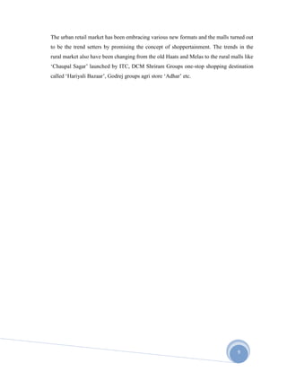 9
The urban retail market has been embracing various new formats and the malls turned out
to be the trend setters by promising the concept of shoppertainment. The trends in the
rural market also have been changing from the old Haats and Melas to the rural malls like
‘Chaupal Sagar’ launched by ITC, DCM Shriram Groups one-stop shopping destination
called ‘Hariyali Bazaar’, Godrej groups agri store ‘Adhar’ etc.
 