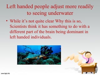 Left handed people adjust more readily
to seeing underwater
• While it’s not quite clear Why this is so,
Scientists think it has something to do with a
different part of the brain being dominant in
left handed individuals.
 