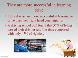 They are more successful in learning
drive
• Lefty drivers are more successful at learning to
drive than their right hand counterparts.
• A driving school poll found that 57% of lefties
passed their driving test first time compared
with only 47% of righties.
 