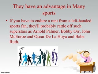 They have an advantage in Many
sports
• If you have to endure a rant from a left-handed
sports fan, they'll probably rattle off such
superstars as Arnold Palmer, Bobby Orr, John
McEnroe and Oscar De La Hoya and Babe
Ruth.
 