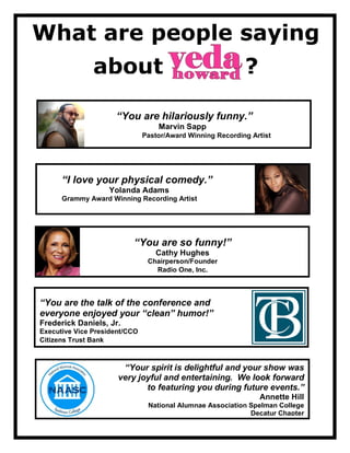 What are people saying
about ?
“You are hilariously funny.”
Marvin Sapp
Pastor/Award Winning Recording Artist
“I love your physical comedy.”
Yolanda Adams
Grammy Award Winning Recording Artist
“You are so funny!”
Cathy Hughes
Chairperson/Founder
Radio One, Inc.
“You are the talk of the conference and
everyone enjoyed your “clean” humor!”
Frederick Daniels, Jr.
Executive Vice President/CCO
Citizens Trust Bank
“Your spirit is delightful and your show was
very joyful and entertaining. We look forward
to featuring you during future events.”
Annette Hill
National Alumnae Association Spelman College
Decatur Chapter
 