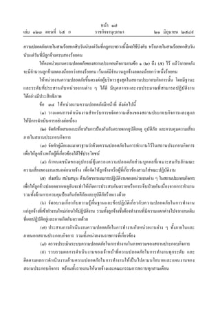 หนา ๑๗
เลม ๑๒๓ ตอนที่ ๖๕ ก ราชกิจจานุเบกษา ๒๑ มิถุนายน ๒๕๔๙
ความปลอดภัยภายในสามรอยหกสิบวันนับแตวันที่กฎกระทรวงนี้มีผลใชบังคับ หรือภายในสามรอยหกสิบวัน
นับแตวันที่มีลูกจางครบสองรอยคน
ใหคงหนวยงานความปลอดภัยของสถานประกอบกิจการตามขอ ๑ (๒) ถึง (๕) ไว แมวาภายหลัง
จะมีจํานวนลูกจางลดลงนอยกวาสองรอยคน เวนแตมีจํานวนลูกจางลดลงนอยกวาหนึ่งรอยคน
ใหหนวยงานความปลอดภัยขึ้นตรงตอผูบริหารสูงสุดในสถานประกอบกิจการนั้น โดยมีฐานะ
และระดับที่ประสานกับหนวยงานตาง ๆ ไดดี มีบุคลากรและงบประมาณที่สามารถปฏิบัติงาน
ไดอยางมีประสิทธิภาพ
ขอ ๓๔ ใหหนวยงานความปลอดภัยมีหนาที่ ดังตอไปนี้
(๑) วางแผนการดําเนินงานสําหรับการขจัดความเสี่ยงของสถานประกอบกิจการและดูแล
ใหมีการดําเนินการอยางตอเนื่อง
(๒) จัดทําขอเสนอแนะเกี่ยวกับการปองกันอันตรายจากอุบัติเหตุ อุบัติภัย และควบคุมความเสี่ยง
ภายในสถานประกอบกิจการ
(๓) จัดทําคูมือและมาตรฐานวาดวยความปลอดภัยในการทํางานไวในสถานประกอบกิจการ
เพื่อใหลูกจางหรือผูที่เกี่ยวของไดใชประโยชน
(๔) กําหนดชนิดของอุปกรณคุมครองความปลอดภัยสวนบุคคลที่เหมาะสมกับลักษณะ
ความเสี่ยงของงานเสนอตอนายจาง เพื่อจัดใหลูกจางหรือผูที่เกี่ยวของสวมใสขณะปฏิบัติงาน
(๕) สงเสริม สนับสนุน ดานวิชาการและการปฏิบัติงานของหนวยงานตาง ๆ ในสถานประกอบกิจการ
เพื่อใหลูกจางปลอดจากเหตุอันจะทําใหเกิดการประสบอันตรายหรือการเจ็บปวยอันเนื่องจากการทํางาน
รวมทั้งดานการควบคุมปองกันอัคคีภัยและอุบัติภัยรายแรงดวย
(๖) จัดอบรมเกี่ยวกับความรูพื้นฐานและขอปฏิบัติเกี่ยวกับความปลอดภัยในการทํางาน
แกลูกจางที่เขาทํางานใหมกอนใหปฏิบัติงาน รวมทั้งลูกจางซึ่งตองทํางานที่มีความแตกตางไปจากงานเดิม
ที่เคยปฏิบัติอยูและอาจเกิดอันตรายดวย
(๗) ประสานการดําเนินงานความปลอดภัยในการทํางานกับหนวยงานตาง ๆ ทั้งภายในและ
ภายนอกสถานประกอบกิจการ รวมทั้งหนวยงานราชการที่เกี่ยวของ
(๘) ตรวจประเมินระบบความปลอดภัยในการทํางานในภาพรวมของสถานประกอบกิจการ
(๙) รวบรวมผลการดําเนินงานของเจาหนาที่ความปลอดภัยในการทํางานทุกระดับ และ
ติดตามผลการดําเนินงานดานความปลอดภัยในการทํางานใหเปนไปตามนโยบายและแผนงานของ
สถานประกอบกิจการ พรอมทั้งรายงานใหนายจางและคณะกรรมการทราบทุกสามเดือน
 