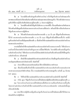 หนา ๗
เลม ๑๒๓ ตอนที่ ๖๕ ก ราชกิจจานุเบกษา ๒๑ มิถุนายน ๒๕๔๙
ขอ ๕ ในกรณีที่นายจางรับลูกจางเขาทํางานใหม หรือใหลูกจางทํางานในลักษณะหรือ
สภาพของงานที่แตกตางไปจากเดิมอันอาจเปนอันตรายตอสุขภาพอนามัยของลูกจาง ใหนายจางจัดการอบรม
ลูกจางใหมีความรูเกี่ยวกับขอบังคับและคูมือตามขอ ๓ กอนการปฏิบัติงาน
ขอ ๖ ในกรณีที่นายจางสั่งใหลูกจางไปทํางาน ณ สถานที่อื่น ซึ่งอาจเสี่ยงตอการเกิดอันตราย
ใหนายจางแจงขอมูลเกี่ยวกับอันตรายจากการทํางานในสถานที่ดังกลาว พรอมทั้งวิธีการปองกันอันตราย
ใหลูกจางทราบกอนการปฏิบัติงาน
ขอ ๗ ใหนายจางในสถานประกอบกิจการตามขอ ๑ (๑) ถึง (๕) ที่มีลูกจางตั้งแตสองคน
ขึ้นไป และสถานประกอบกิจการตามขอ ๑ (๖) ถึง (๑๔) ที่มีลูกจางตั้งแตยี่สิบคนขึ้นไป แตงตั้ง
ลูกจางระดับหัวหนางานซึ่งมีคุณสมบัติตามขอ ๘ เปนเจาหนาที่ความปลอดภัยในการทํางานระดับหัวหนางาน
ของสถานประกอบกิจการ
การแตงตั้งเจาหนาที่ความปลอดภัยในการทํางานระดับหัวหนางานตามวรรคหนึ่ง ใหดําเนินการ
ภายในหนึ่งรอยแปดสิบวันนับแตวันที่กฎกระทรวงนี้มีผลใชบังคับ ในกรณีที่นายจางแตงตั้งลูกจาง
ระดับหัวหนางานใหม ใหดําเนินการภายในหนึ่งรอยแปดสิบวันนับแตวันที่นายจางแตงตั้งใหเปนลูกจาง
ระดับหัวหนางาน แลวแตกรณี
ขอ ๘ เจาหนาที่ความปลอดภัยในการทํางานระดับหัวหนางาน ตองเปนลูกจางระดับหัวหนางาน
และมีคุณสมบัติเฉพาะอยางใดอยางหนึ่ง ดังตอไปนี้
(๑) ผานการฝกอบรมตามหลักเกณฑและวิธีการที่อธิบดีประกาศกําหนด
(๒) เปนหรือเคยเปนเจาหนาที่ความปลอดภัยในการทํางานระดับหัวหนางานตามประกาศ
กระทรวงแรงงานและสวัสดิการสังคม เรื่อง ความปลอดภัยในการทํางานของลูกจาง ลงวันที่ ๓๑ มีนาคม
พ.ศ. ๒๕๔๐
ขอ ๙ ใหเจาหนาที่ความปลอดภัยในการทํางานระดับหัวหนางานมีหนาที่ ดังตอไปนี้
(๑) กํากับ ดูแล ใหลูกจางในหนวยงานที่รับผิดชอบปฏิบัติตามขอบังคับและคูมือตามขอ ๓
(๒) วิเคราะหงานในหนวยงานที่รับผิดชอบเพื่อคนหาความเสี่ยงหรืออันตรายเบื้องตน
โดยอาจรวมดําเนินการกับเจาหนาที่ความปลอดภัยในการทํางานระดับเทคนิค ระดับเทคนิคขั้นสูง
หรือระดับวิชาชีพ
(๓) สอนวิธีการปฏิบัติงานที่ถูกตองแกลูกจางในหนวยงานที่รับผิดชอบเพื่อใหเกิดความ
ปลอดภัยในการปฏิบัติงาน
 
