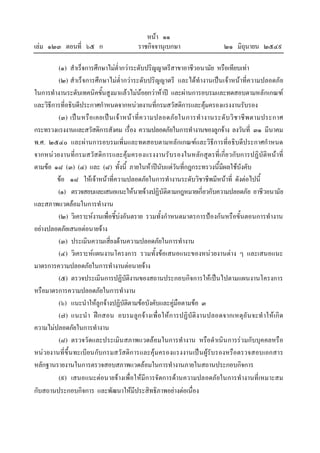 หนา ๑๑
เลม ๑๒๓ ตอนที่ ๖๕ ก ราชกิจจานุเบกษา ๒๑ มิถุนายน ๒๕๔๙
(๑) สําเร็จการศึกษาไมต่ํากวาระดับปริญญาตรีสาขาอาชีวอนามัย หรือเทียบเทา
(๒) สําเร็จการศึกษาไมต่ํากวาระดับปริญญาตรี และไดทํางานเปนเจาหนาที่ความปลอดภัย
ในการทํางานระดับเทคนิคขั้นสูงมาแลวไมนอยกวาหาป และผานการอบรมและทดสอบตามหลักเกณฑ
และวิธีการที่อธิบดีประกาศกําหนดจากหนวยงานที่กรมสวัสดิการและคุมครองแรงงานรับรอง
(๓) เปนหรือเคยเปนเจาหนาที่ความปลอดภัยในการทํางานระดับวิชาชีพตามประกาศ
กระทรวงแรงงานและสวัสดิการสังคม เรื่อง ความปลอดภัยในการทํางานของลูกจาง ลงวันที่ ๓๑ มีนาคม
พ.ศ. ๒๕๔๐ และผานการอบรมเพิ่มและทดสอบตามหลักเกณฑและวิธีการที่อธิบดีประกาศกําหนด
จากหนวยงานที่กรมสวัสดิการและคุมครองแรงงานรับรองในหลักสูตรที่เกี่ยวกับการปฏิบัติหนาที่
ตามขอ ๑๘ (๓) (๔) และ (๘) ทั้งนี้ ภายในหาปนับแตวันที่กฎกระทรวงนี้มีผลใชบังคับ
ขอ ๑๘ ใหเจาหนาที่ความปลอดภัยในการทํางานระดับวิชาชีพมีหนาที่ ดังตอไปนี้
(๑) ตรวจสอบและเสนอแนะใหนายจางปฏิบัติตามกฎหมายเกี่ยวกับความปลอดภัย อาชีวอนามัย
และสภาพแวดลอมในการทํางาน
(๒) วิเคราะหงานเพื่อชี้บงอันตราย รวมทั้งกําหนดมาตรการปองกันหรือขั้นตอนการทํางาน
อยางปลอดภัยเสนอตอนายจาง
(๓) ประเมินความเสี่ยงดานความปลอดภัยในการทํางาน
(๔) วิเคราะหแผนงานโครงการ รวมทั้งขอเสนอแนะของหนวยงานตาง ๆ และเสนอแนะ
มาตรการความปลอดภัยในการทํางานตอนายจาง
(๕) ตรวจประเมินการปฏิบัติงานของสถานประกอบกิจการใหเปนไปตามแผนงานโครงการ
หรือมาตรการความปลอดภัยในการทํางาน
(๖) แนะนําใหลูกจางปฏิบัติตามขอบังคับและคูมือตามขอ ๓
(๗) แนะนํา ฝกสอน อบรมลูกจางเพื่อใหการปฏิบัติงานปลอดจากเหตุอันจะทําใหเกิด
ความไมปลอดภัยในการทํางาน
(๘) ตรวจวัดและประเมินสภาพแวดลอมในการทํางาน หรือดําเนินการรวมกับบุคคลหรือ
หนวยงานที่ขึ้นทะเบียนกับกรมสวัสดิการและคุมครองแรงงานเปนผูรับรองหรือตรวจสอบเอกสาร
หลักฐานรายงานในการตรวจสอบสภาพแวดลอมในการทํางานภายในสถานประกอบกิจการ
(๙) เสนอแนะตอนายจางเพื่อใหมีการจัดการดานความปลอดภัยในการทํางานที่เหมาะสม
กับสถานประกอบกิจการ และพัฒนาใหมีประสิทธิภาพอยางตอเนื่อง
 
