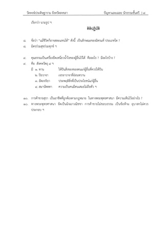 วัดหงษ์ประดิษฐาราม จังหวัดสงขลา ปัญหาและเฉลย นักธรรมชั้นตรี } ๗
เรียกว่า นามรูป ฯ
คิหิปฏิบัติ
๘. ข้อว่า “แม้ชีวิตก็อาจสละแทนได้” ดังนี้ เป็นลักษณะของมิตรแท้ ประเภทใด ?
๘. มิตรร่วมสุขร่วมทุกข์ ฯ
๙. คุณธรรมเป็นเครื่องยึดเหนี่ยวน้าใจของผู้อื่นไว้ได้ คืออะไร ? มีอะไรบ้าง ?
๙. คือ สังคหวัตถุ ๔ ฯ
มี ๑. ทาน ให้ปันสิ่งของของตนแก่ผู้อื่นที่ควรให้ปัน
๒. ปิยวาจา เจรจาวาจาที่อ่อนหวาน
๓. อัตถจริยา ประพฤติสิ่งที่เป็นประโยชน์แก่ผู้อื่น
๔. สมานัตตตา ความเป็นคนมีตนเสมอไม่ถือตัว ฯ
๑๐. การค้าขายสุรา เป็นอาชีพที่ถูกต้องตามกฎหมาย ในทางพระพุทธศาสนา มีความเห็นไว้อย่างไร ?
๑๐. ทางพระพุทธศาสนา จัดเป็นมิจฉาวณิชชา การค้าขายไม่ชอบธรรม เป็นข้อห้าม อุบาสกไม่ควร
ประกอบ ฯ
 
