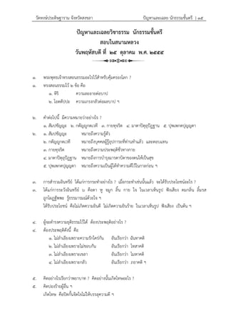 วัดหงษ์ประดิษฐาราม จังหวัดสงขลา ปัญหาและเฉลย นักธรรมชั้นตรี } ๑๕
ปัญหาและเฉลยวิชาธรรม นักธรรมชั้นตรี
สอบในสนามหลวง
วันพฤหัสบดี ที่ ๒๕ ตุลาคม พ.ศ. ๒๕๕๕
๑. พระพุทธเจ้าทรงสอนธรรมอะไรไว้สาหรับคุ้มครองโลก ?
๑. ทรงสอนธรรมไว้ ๒ ข้อ คือ
๑. หิริ ความละอายต่อบาป
๒. โอตตัปปะ ความเกรงกลัวต่อผลบาป ฯ
๒. คาต่อไปนี้ มีความหมายว่าอย่างไร ?
๑. สัมปชัญญะ ๒. กตัญญูกตเวที ๓. กายทุจริต ๔. มาตาปิตุอุปัฏฐาน ๕. ปุพเพกตปุญญตา
๒. ๑. สัมปชัญญะ หมายถึงความรู้ตัว
๒. กตัญญูกตเวที หมายถึงบุคคลผู้รู้อุปการะที่ท่านทาแล้ว และตอบแทน
๓. กายทุจริต หมายถึงความประพฤติชั่วทางกาย
๔. มาตาปิตุอุปัฏฐาน หมายถึงการบารุงมารดาบิดาของตนให้เป็นสุข
๕. ปุพเพกตปุญญตา หมายถึงความเป็นผู้ได้ทาความดีไว้ในกาลก่อน ฯ
๓. การสารวมอินทรีย์ ได้แก่การกระทาอย่างไร ? เมื่อกระทาเช่นนั้นแล้ว จะได้รับประโยชน์อะไร ?
๓. ได้แก่การระวังอินทรีย์ ๖ คือตา หู จมูก ลิ้น กาย ใจ ในเวลาเห็นรูป ฟังเสียง ดมกลิ่น ลิ้มรส
ถูกโผฏฐัพพะ รู้ธรรมารมณ์ด้วยใจ ฯ
ได้รับประโยชน์ คือไม่เกิดความยินดี ไม่เกิดความยินร้าย ในเวลาเห็นรูป ฟังเสียง เป็นต้น ฯ
๔. ผู้จะดารงความยุติธรรมไว้ได้ ต้องประพฤติอย่างไร ?
๔. ต้องประพฤติดังนี้ คือ
๑. ไม่ลาเอียงเพราะความรักใคร่กัน อันเรียกว่า ฉันทาคติ
๒. ไม่ลาเอียงเพราะไม่ชอบกัน อันเรียกว่า โทสาคติ
๓. ไม่ลาเอียงเพราะเขลา อันเรียกว่า โมหาคติ
๔. ไม่ลาเอียงเพราะกลัว อันเรียกว่า ภยาคติ ฯ
๕. คิดอย่างไรเรียกว่าพยาบาท ? คิดอย่างนั้นเกิดโทษอะไร ?
๕. คิดปองร้ายผู้อื่น ฯ
เกิดโทษ คือปิดกั้นจิตใจไม่ให้บรรลุความดี ฯ
 