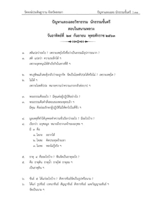 วัดหงษ์ประดิษฐาราม จังหวัดสงขลา ปัญหาและเฉลย นักธรรมชั้นตรี } ๓๑
ปัญหาและเฉลยวิชาธรรม นักธรรมชั้นตรี
สอบในสนามหลวง
วันอาทิตย์ที่ ๒๗ กันยายน พุทธศักราช ๒๕๖๓
๑. สติแปลว่าอะไร ? เพราะเหตุไรจึงชื่อว่าเป็นธรรมมีอุปการะมาก ?
๑. สติ แปลว่า ความระลึกได้ ฯ
เพราะอุดหนุนให้สาเร็จกิจในทางที่ดี ฯ
๒. พบงูพิษแล้วสะดุ้งกลัวว่าจะถูกกัด จัดเป็นโอตตัปปะได้หรือไม่ ? เพราะเหตุใด ?
๒. ไม่ได้ ฯ
เพราะโอตตัปปะ หมายความว่าความเกรงกลัวต่อบาป ฯ
๓. พระธรรมคืออะไร ? มีคุณต่อผู้ปฏิบัติอย่างไร ?
๓. พระธรรมคือคาสั่งสอนของพระพุทธเจ้า ฯ
มีคุณ คือย่อมรักษาผู้ปฏิบัติไม่ให้ตกไปในที่ชั่ว ฯ
๔. มูลเหตุที่ทาให้บุคคลทาความชั่วเรียกว่าอะไร ? มีอะไรบ้าง ?
๔. เรียกว่า อกุศลมูล หมายถึงรากเหง้าของอกุศล ฯ
มี ๓ คือ
๑. โลภะ อยากได้
๒. โทสะ คิดประทุษร้ายเขา
๓. โมหะ หลงไม่รู้จริง ฯ
๕. ธาตุ ๔ คืออะไรบ้าง ? ฟันจัดเป็นธาตุอะไร ?
๕. คือ ธาตุดิน ธาตุน้า ธาตุไฟ ธาตุลม ฯ
เป็นธาตุดิน ฯ
๖. ขันธ์ ๕ ได้แก่อะไรบ้าง ? สังขารขันธ์จัดเป็นรูปหรือนาม ?
๖. ได้แก่ รูปขันธ์ เวทนาขันธ์ สัญญาขันธ์ สังขารขันธ์ และวิญญาณขันธ์ ฯ
จัดเป็นนาม ฯ
 