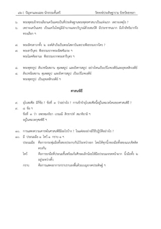 ๔๒ { ปัญหาและเฉลย นักธรรมชั้นตรี วัดหงษ์ประดิษฐาราม จังหวัดสงขลา
๖. พระพุทธเจ้าทรงเลือกแคว้นมคธเป็นที่ประดิษฐานพระพุทธศาสนาเป็นแห่งแรก เพราะเหตุไร ?
๖. เพราะแคว้นมคธ เป็นแคว้นใหญ่มีอานาจและบริบูรณ์ด้วยสมบัติ มีประชาชนมาก มีเจ้าลัทธิมากจึง
ทรงเลือก ฯ
๗. พระอัครสาวกทั้ง ๒ องค์สาเร็จเป็นพระโสดาบันเพราะฟังธรรมจากใคร ?
๗. พระสารีบุตร ฟังธรรมจากพระอัสสชิเถระ ฯ
พระโมคคัลลานะ ฟังธรรมจากพระสารีบุตร ฯ
๘. พระพุทธรูป สังเวชนียสถาน ตุมพสถูป และอังคารสถูป อย่างไหนเป็นบริโภคเจดีย์และอุทเทสิกเจดีย์
๘. สังเวชนียสถาน ตุมพสถูป และอังคารสถูป เป็นบริโภคเจดีย์
พระพุทธรูป เป็นอุทเทสิกเจดีย์ ฯ
ศาสนพิธี
๙. อุโบสถศีล มีกี่ข้อ ? ข้อที่ ๓ ว่าอย่างไร ? การเข้าจาอุโบสถศีลนี้อยู่ในหมวดไหนของศาสนพิธี ?
๙. ๘ ข้อ ฯ
ข้อที่ ๓ ว่า อพฺรหฺมจริยา เวรมณี สิกฺขาปท สมาทิยามิ ฯ
อยู่ในหมวดกุศลพิธี ฯ
๑๐. การแสดงความเคารพในศาสนพิธีมีอะไรบ้าง ? ในแต่ละอย่างมีวิธีปฏิบัติอย่างไร ?
๑๐. มี ประนมมือ ๑ ไหว้ ๑ กราบ ๑ ฯ
ประนมมือ คือการกระพุ่มมือทั้งสองประกบกันไว้ระหว่างอก โดยให้ทุกนิ้วของมือทั้งสองแนบชิดติด
ตรงกัน
ไหว้ คือการยกมือที่ประนมขึ้นพร้อมก้มศีรษะเล็กน้อยให้มือประนมจรดหน้าผาก นิ้วมือทั้ง ๒
อยู่ระหว่างคิ้ว
กราบ คือการแสดงอาการกราบราบลงพื้นด้วยเบญจางคประดิษฐ์ ฯ
 